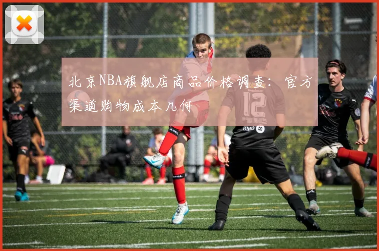 北京NBA旗舰店商品价格调查：官方渠道购物成本几何