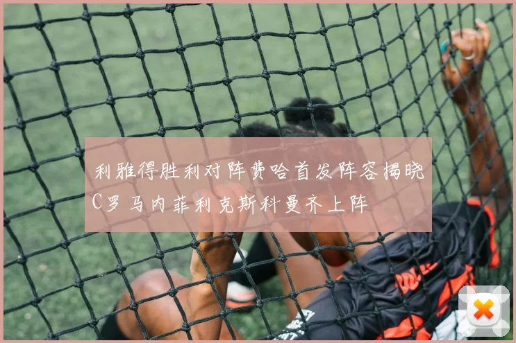 利雅得胜利对阵费哈首发阵容揭晓C罗马内菲利克斯科曼齐上阵