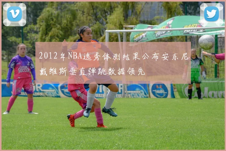 2012年NBA选秀体测结果公布安东尼戴维斯垂直弹跳数据领先